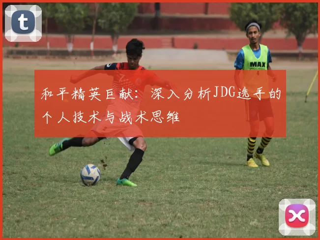 和平精英巨献：深入分析JDG选手的个人技术与战术思维