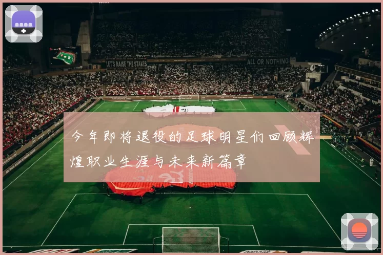 今年即将退役的足球明星们回顾辉煌职业生涯与未来新篇章