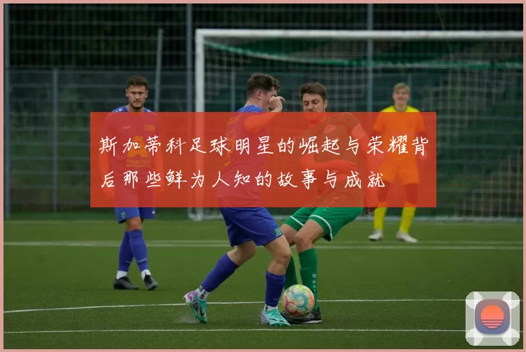 斯加蒂科足球明星的崛起与荣耀背后那些鲜为人知的故事与成就