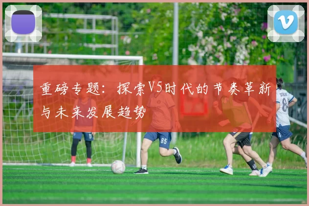 重磅专题：探索V5时代的节奏革新与未来发展趋势