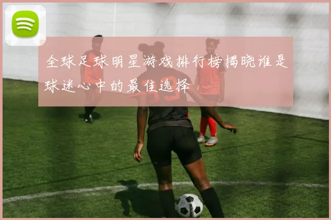 全球足球明星游戏排行榜揭晓谁是球迷心中的最佳选择