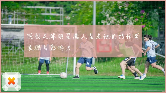 现役足球明星魔人盘点他们的传奇表现与影响力