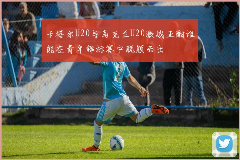 卡塔尔U20与乌克兰U20激战正酣谁能在青年锦标赛中脱颖而出