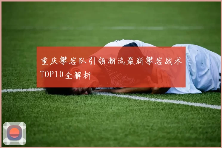 重庆攀岩队引领潮流最新攀岩战术TOP10全解析