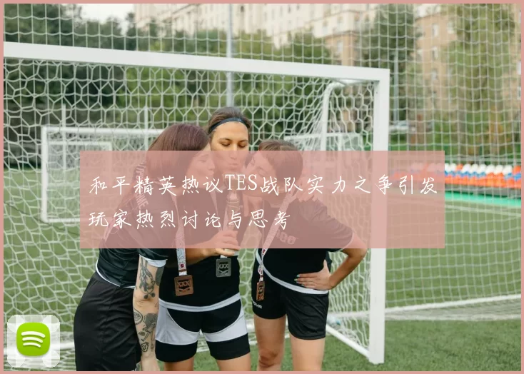 和平精英热议TES战队实力之争引发玩家热烈讨论与思考