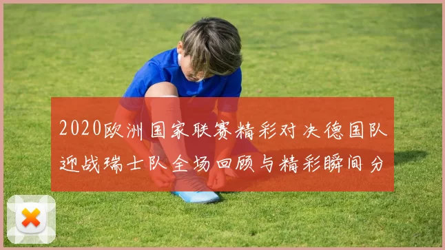 2020欧洲国家联赛精彩对决德国队迎战瑞士队全场回顾与精彩瞬间分析