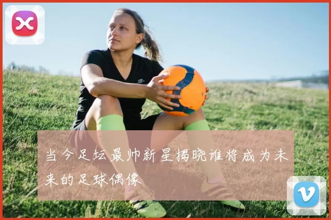 当今足坛最帅新星揭晓谁将成为未来的足球偶像