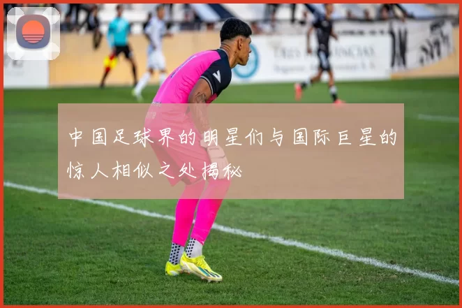 中国足球界的明星们与国际巨星的惊人相似之处揭秘