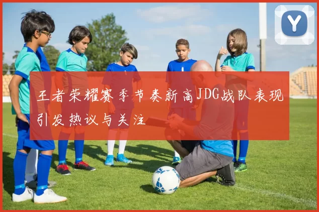 王者荣耀赛季节奏新高JDG战队表现引发热议与关注
